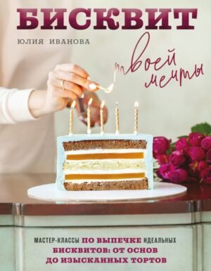Бисквит твоей мечты. Мастер-классы по выпечке идеальных бисквитов: от основ до изысканных тортов